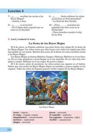 158
Lección 3
7) – ¿ escriben las cartas a los
Reyes Magos?
– Andrés y José.
8) – ¿ ﬁesta celebran los niños
ucranianos el 19 de diciembre?
– La ﬁesta de San Nicolás.
9) – ¿ es el turrón?
– Es el típico dulce español que se
come en la Navidad.
10) – ¿Para necesitan los
españoles las doce uvas en la
Nochevieja?
– Para comerlas cuando el reloj
da las doce.
4. Leed y traducid el texto.
La fiesta de los Reyes Magos
El 6 de enero, en España celebran una gran ﬁesta muy alegre.Es la ﬁesta de
los Reyes Magos. Los niños creen que ellos traen a los niños los regalos que ellos
han pedido en sus cartas. Muchos días antes de la ﬁesta, los niños escriben cartas
a los Reyes Magos.
Los Reyes Magos se llaman Melchor, Gaspar y Baltasar. Melchor es el rey blan-
co. Es un viejo simpático y serio.Gaspar es el rey amarillo. Es un viejo muy sim-
pático y alegre. Baltasar es el rey negro. Es joven y alegre.
El 5 de enero, antes de acostarse, los niños ponen sus zapatos en el balcón.
Saben que esta noche los Reyes Magos llegan en camellos y ponen regalos en los
zapatos. Todos los niños de España quieren recibir regalos de los Reyes Magos.
Los Reyes Magos
creer – вірити
el viejo – старий, старик
simpático(a) – симпатичний
serio(a) – серйозний
alegre – веселий
joven – молодий
el camello – верблюд
los zapatos – черевики, туфлі
recibir – одержувати
 