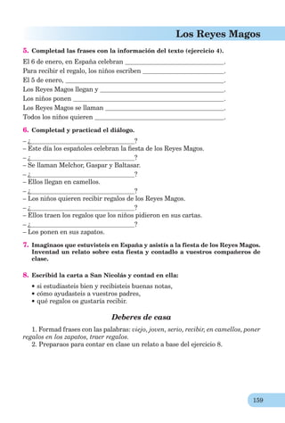 159
Los Reyes Magos
5. Completad las frases con la información del texto (ejercicio 4).
El 6 de enero, en España celebran .
Para recibir el regalo, los niños escriben .
El 5 de enero, .
Los Reyes Magos llegan y .
Los niños ponen .
Los Reyes Magos se llaman .
Todos los niños quieren .
6. Completad y practicad el diálogo.
– ¿ ?
– Este día los españoles celebran la ﬁesta de los Reyes Magos.
– ¿ ?
– Se llaman Melchor, Gaspar y Baltasar.
– ¿ ?
– Ellos llegan en camellos.
– ¿ ?
– Los niños quieren recibir regalos de los Reyes Magos.
– ¿ ?
– Ellos traen los regalos que los niños pidieron en sus cartas.
– ¿ ?
– Los ponen en sus zapatos.
7. Imaginaos que estuvisteis en España y asistís a la fiesta de los Reyes Magos.
Inventad un relato sobre esta fiesta y contadlo a vuestros compañeros de
clase.
8. Escribid la carta a San Nicolás y contad en ella:
si estudiasteis bien y recibisteis buenas notas,
cómo ayudasteis a vuestros padres,
qué regalos os gustaría recibir.
Deberes de casa
1. Formad frases con las palabras: viejo, joven, serio, recibir, en camellos, poner
regalos en los zapatos, traer regalos.
2. Preparaos para contar en clase un relato a base del ejercicio 8.
 