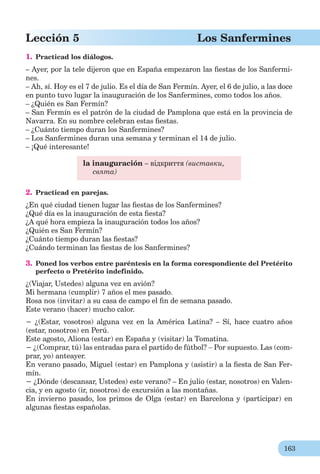 163
Lección 5 Los Sanfermines
1. Practicad los diálogos.
– Ayer, por la tele dijeron que en España empezaron las ﬁestas de los Sanfermi-
nes.
– Ah, sí. Hoy es el 7 de julio. Es el día de San Fermín. Ayer, el 6 de julio, a las doce
en punto tuvo lugar la inauguración de los Sanfermines, como todos los años.
– ¿Quién es San Fermín?
– San Fermín es el patrón de la ciudad de Pamplona que está en la provincia de
Navarra. En su nombre celebran estas ﬁestas.
– ¿Cuánto tiempo duran los Sanfermines?
– Los Sanfermines duran una semana y terminan el 14 de julio.
– ¡Qué interesante!
la inauguración – відкриття (виставки,
свята)
2. Practicad en parejas.
¿En qué ciudad tienen lugar las ﬁestas de los Sanfermines?
¿Qué día es la inauguración de esta ﬁesta?
¿A qué hora empieza la inauguración todos los años?
¿Quién es San Fermín?
¿Cuánto tiempo duran las ﬁestas?
¿Cuándo terminan las ﬁestas de los Sanfermines?
3. Poned los verbos entre paréntesis en la forma corespondiente del Pretérito
perfecto o Pretérito indefinido.
¿(Viajar, Ustedes) alguna vez en avión?
Mi hermana (cumplir) 7 años el mes pasado.
Rosa nos (invitar) a su casa de campo el ﬁn de semana pasado.
Este verano (hacer) mucho calor.
− ¿(Estar, vosotros) alguna vez en la América Latina? – Sí, hace cuatro años
(estar, nosotros) en Perú.
Este agosto, Aliona (estar) en España y (visitar) la Tomatina.
− ¿(Comprar, tú) las entradas para el partido de fútbol?  Por supuesto. Las (com-
prar, yo) anteayer.
En verano pasado, Miguel (estar) en Pamplona y (asistir) a la ﬁesta de San Fer-
mín.
− ¿Dónde (descansar, Ustedes) este verano? – En julio (estar, nosotros) en Valen-
cia, y en agosto (ir, nosotros) de excursión a las montañas.
En invierno pasado, los primos de Olga (estar) en Barcelona y (participar) en
algunas ﬁestas españolas.
 