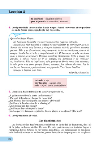 164
Lección 5
la entrada – вхідний квиток
por supuesto – звичайно, напевно
4. Leed y traducid la carta a los Reyes Magos. Poned los verbos entre parénte-
sis en la forma correspondiente del Presente.
Queridos Reyes Magos:
Mi hermana Susanita y yo queremos muchos juguetes este año.
Susanita es muy pequeña y todavía no sabe escribir. Yo escribo por las dos.
Somos dos niñas muy buenas y siempre hacemos todo lo que dicen nuestros
padres. Ella y yo (levantarse) muy temprano todas las mañanas para ir al
colegio. Yo (ducharse) sola, y después (vestirse). Mi hermana no sabe ducharse
sola, y mamá la (ayudar). Después nosotras (desayunar) leche y cacao con
galletas o bollos. Antes de ir al colegio, mi hermana y yo (cepillar-
se) los dientes. Ella no (cepillarse) sola, pero yo sí. Por la tarde (ver, nosotras)
la tele, pero muy poco, porque (hacer, nosotras) los deberes de casa. Por la
noche, mi hermana y yo (acostarse) muy pronto. Y así todos los días.
Gracias a los tres y un beso.
Yolanda y Susanita.
todavía – ще
por las dos – за нас обох
sola – тут: сама, самостійно
5. Discutid a base del texto de la carta (ejercicio 4).
¿A quiénes escriben la carta las hermanas?
¿ Por qué Yolanda escribe por la Susanita?
¿Son buenas las chicas para sus padres? ¿Por qué?
¿Qué hace Yolanda antes de ir al colegio?
¿Qué desayunan las chicas?
¿Qué hacen las chicas por la tarde?
¿Qué os parece: traerán regalos los Reyes Magos a las chicas? ¿Por qué?
6. Leed y traducid el texto.
Los Sanfermines
Las ﬁestas de los Sanfermines se celebran en la ciudad de Pamplona, del 7 al
14 de julio, en honor de San Fermín. En este período muchos turistas llegan a
Pamplona. En los hoteles no hay camas para todos. Los turistas que no han reser-
vado las habitaciones en los hoteles, pasan la noche en los parques o en las plazas.
 