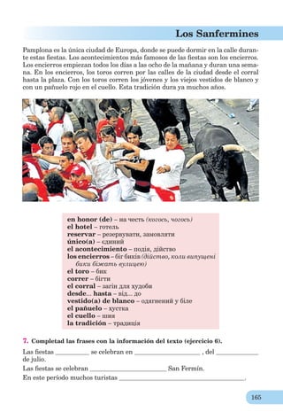 165
Los Sanfermines
Pamplona es la única ciudad de Europa, donde se puede dormir en la calle duran-
te estas ﬁestas. Los acontecimientos más famosos de las ﬁestas son los encierros.
Los encierros empiezan todos los días a las ocho de la mañana y duran una sema-
na. En los encierros, los toros corren por las calles de la ciudad desde el corral
hasta la plaza. Con los toros corren los jóvenes y los viejos vestidos de blanco y
con un pañuelo rojo en el cuello. Esta tradición dura ya muchos años.
en honor (de) – на честь (когось, чогось)
el hotel – готель
reservar – резервувати, замовляти
único(a) – єдиний
el acontecimiento – подія, дійство
los encierros – біг биків (дійство, коли випущені
бики біжать вулицею)
el toro – бик
correr – бігти
el corral – загін для худоби
desde... hasta – від... до
vestido(а) de blanco – одягнений у біле
el pañuelo – хустка
el cuello – шия
la tradición – традиція
7. Completad las frases con la información del texto (ejercicio 6).
Las ﬁestas se celebran en , del
de julio.
Las ﬁestas se celebran San Fermín.
En este período muchos turistas .
 