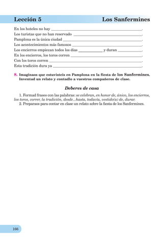 166
Lección 5 Los Sanfermines
En los hoteles no hay .
Los turistas que no han reservado .
Pamplona es la única ciudad .
Los acontecimientos más famosos .
Los encierros empiezan todos los días _____________ y duran .
En los encierros, los toros corren .
Con los toros corren .
Esta tradición dura ya .
8. Imaginaos que estuvisteis en Pamplona en la fiesta de los Sanfermines.
Inventad un relato y contadlo a vuestros compañeros de clase.
Deberes de casa
1. Formad frases con las palabras: se celebran, en honor de, único, los encierros,
los toros, correr, la tradición, desde...hasta, todavía, vestido(a) de, durar.
2. Preparaos para contar en clase un relato sobre la ﬁesta de los Sanfermines.
 