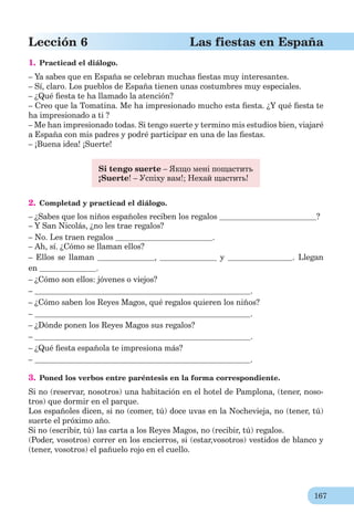167
Lección 6 Las fiestas en España
1. Practicad el diálogo.
– Ya sabes que en España se celebran muchas ﬁestas muy interesantes.
– Sí, claro. Los pueblos de España tienen unas costumbres muy especiales.
– ¿Qué ﬁesta te ha llamado la atención?
– Creo que la Tomatina. Me ha impresionado mucho esta ﬁesta. ¿Y qué ﬁesta te
ha impresionado a ti ?
– Me han impresionado todas. Si tengo suerte y termino mis estudios bien, viajaré
a España con mis padres y podré participar en una de las ﬁestas.
– ¡Buena idea! ¡Suerte!
Si tengo suerte – Якщо мені пощастить
¡Suerte! – Успіху вам!; Нехай щастить!
2. Completad y practicad el diálogo.
– ¿Sabes que los niños españoles reciben los regalos ?
– Y San Nicolás, ¿no les trae regalos?
– No. Les traen regalos .
– Ah, sí. ¿Cómo se llaman ellos?
– Ellos se llaman , y . Llegan
en .
– ¿Cómo son ellos: jóvenes o viejos?
– .
– ¿Cómo saben los Reyes Magos, qué regalos quieren los niños?
– .
– ¿Dónde ponen los Reyes Magos sus regalos?
– .
– ¿Qué ﬁesta española te impresiona más?
– .
3. Poned los verbos entre paréntesis en la forma correspondiente.
Si no (reservar, nosotros) una habitación en el hotel de Pamplona, (tener, noso-
tros) que dormir en el parque.
Los españoles dicen, si no (comer, tú) doce uvas en la Nochevieja, no (tener, tú)
suerte el próximo año.
Si no (escribir, tú) las carta a los Reyes Magos, no (recibir, tú) regalos.
(Poder, vosotros) correr en los encierros, si (estar,vosotros) vestidos de blanco y
(tener, vosotros) el pañuelo rojo en el cuello.
 