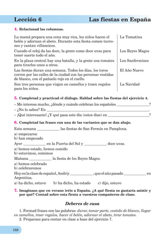 168
Lección 6 Las fiestas en España
4. Relacionad las columnas.
La mamá prepara una cena muy rica, los niños hacen el
belén y adornan el abeto. Durante esta ﬁesta comen turro-
nes y cantan villancicos.
La Tomatina
Cuando el reloj da las doce, la gente come doce uvas para
tener suerte todo el año.
Los Reyes Magos
En la plaza central hay una batalla, y la gente usa tomates
para tirarlos unos a otros.
Los Sanfermines
Las ﬁestas duran una semana. Todos los días, los toros
corren por las calles de la ciudad con las personas vestidas
de blanco, con el pañuelo rojo en el cuello.
El Año Nuevo
Son tres personas que viajan en camellos y traen regalos
para los niños.
La Navidad
5. Completad y practicad el diálogo. Hablad sobre las fiestas del ejercicio 4.
– Me interesa mucho, ¿dónde y cuándo celebran los españoles ?
– ¿No lo sabes? En .
– ¡Qué interesante! ¿Y qué pasa este día (estos días) en ?
6. Completad las frases con una de las variantes que se dan abajo.
Esta semana las ﬁestas de San Fermín en Pamplona.
a) empezaron
b) han empezado
Ayer en la Puerta del Sol y doce uvas.
a) hemos estado, hemos comido
b) estuvimos, comimos
Mañana la ﬁesta de los Reyes Magos.
a) hemos celebrado
b) celebraremos
Hoyenlaclasedeespañol,Andriy ,queelañopasado en
Argentina.
a) ha dicho, estuvo b) ha dicho, ha estado c) dijo, estuvo
7. Imaginaos que en verano iréis a España. ¿A qué fiesta os gustaría asistir y
por qué? Contad sobre esta fiesta a vuestros compañeros de clase.
Deberes de casa
1. Formad frases con las palabras: durar, tomar parte, vestido de blanco, llegar
en camellos, traer regalos, hacer el belén, adornar el abeto, tirar tomates.
2. Preparaos para contar en clase a base del ejercicio 7.
 