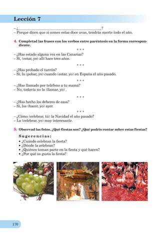 170
Lección 7
– ¿ ?
– Porque dicen que si comes estas doce uvas, tendrás suerte todo el año.
4. Completad las frases con los verbos entre paréntesis en la forma correspon-
diente.
* * *
– ¿Has estado alguna vez en las Canarias?
– Sí, (estar, yo) allí hace tres años.
* * *
– ¿Has probado el turrón?
– Sí, lo (pobar, yo) cuando (estar, yo) en España el año pasado.
* * *
– ¿Has llamado por teléfono a tu mamá?
– No, todavía no la (llamar, yo) .
* * *
– ¿Has hecho los deberes de casa?
– Sí, los (hacer, yo) ayer.
* * *
– ¿Cómo (celebrar, tú) la Navidad el año pasado?
– La (celebrar, yo) muy interesante.
5. Observad las fotos. ¿Qué fiestas son? ¿Qué podéis contar sobre estas fiestas?
S u g e r e n c i a s :
¿Cuándo celebran la ﬁesta?
¿Dónde la celebran?
¿Quiénes toman parte en la ﬁesta y qué hacen?
¿Por qué os gusta la ﬁesta?
 