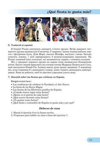 171
¿Qué fiesta te gusta más?
6. Traducid al español.
В Іспанії Різдво святкують двадцять п’ятого грудня. Вечір двадцять чет-
вертого грудня називається Святвечір. У церквах і вдома іспанці роблять вер-
теп з фігурками Ісуса, Діви Марії, святого Йосифа, пастухів і овець. Батьки
ставлять ялинку, і діти прикрашають її різнокольоровими іграшками. На
Різдво зазвичай їдять солодощі, які називаються туррон, і співають колядки.
Ніч з тридцять першого грудня на перше січня називається Новорічною
ніччю. Багато людей приходить на головну площу Мадрида Пуерта дель Соль,
щоб святкувати Новий Рік. Іспанці мають дуже цікаву традицію. У новорічну
ніч, коли годинник б’є дванадцяту годину, вони з’їдають дванадцять виногра-
динок. Вони це роблять, щоб їм щастило упродовж усього року.
7. Discutid sobre las fiestas que celebran en España.
S u g e r e n c i a s :
Las tradiciones de celebrar la Navidad y el Año Nuevo.
La ﬁesta de los Reyes Magos.
Las ﬁestas de los diferentes pueblos de España.
¿Cuándo tienen lugar estas ﬁestas?
¿Quién es el patrón de cada ﬁesta?
¿Qué ocurre durante estas ﬁestas?
¿Te gustan estas ﬁestas?
¿Qué ﬁesta o costumbre de España te gusta más y por qué?
Deberes de casa
1. Haced el ejercicio 6 en la forma escrita.
2. Preparaos para hablar en clase a base del ejercicio 7.
 