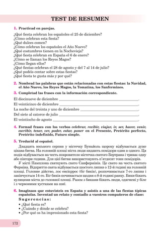 172
TEST DE RESUMEN
1. Practicad en parejas.
¿Qué ﬁesta celebran los españoles el 25 de diсiembre?
¿Cómo celebran esta ﬁesta?
¿Qué dulces comen?
¿Cómo celebran los españoles el Año Nuevo?
¿Qué costumbres tienen en la Nochevieja?
¿Qué ﬁesta celebran en España el 6 de enero?
¿Cómo se llaman los Reyes Magos?
¿Cómo llegan ellos?
¿Qué ﬁestas celebran el 28 de agosto y del 7 al 14 de julio?
¿Qué podéis contar sobre estas ﬁestas?
¿Qué ﬁesta te gusta más y por qué?
2. Nombrad las palabras que están relacionadas con estas fiestas: la Navidad,
el Año Nuevo, los Reyes Magos, la Tomatina, los Sanfermines.
3. Completad las frases con la información correspondiente.
El diecinueve de diciembre .
El veinticinco de diciembre .
La noche del treinta y uno de diciembre .
Del siete al catorce de julio .
El veintiocho de agosto .
4. Formad frases con los verbos celebrar, recibir, viajar, ir, ser, hacer, venir,
escribir, tener, ver, poder, estar, poner en el Presente, Pretérito perfecto,
Pretérito indefinido, Futuro simple.
5. Treducid al español.
Двадцять восьмого серпня у містечку Буньйоль щороку відбувається дуже
цікава битва. На головній площі міста люди кидають помідори один в одного. Ця
подія відбувається на честь покровителя містечка святого Бертрана і триває одну
або півтори години. Для цієї битви використовують п’ятдесят тонн помідорів.
У місті Памплона святкують свято Санфермінів. Це свято на честь святого
Ферміна. Відкриття свята відбувається шостого липня о 12-й годині на головній
площі. Головне дійство, лос енсієррос (біг биків), розпочинається 7-го липня і
закінчується 14-го. Біг биків починається щодня о 8-й годині ранку. Бики біжать
вулицями міста до головної площі. Разом з биками біжать люди, одягнені у біле
і з червоними хустками на шиї.
6. Imaginaos que estuvisteis en España y asistís a una de las fiestas típicas
españolas. Inventad un relato y contadlo a vuestros compañeros de clase:
S u g e r e n c i a s :
¿Qué ﬁesta es?
¿Cuándo y dónde se celebra?
¿Por qué os ha impresionado esta ﬁesta?
 