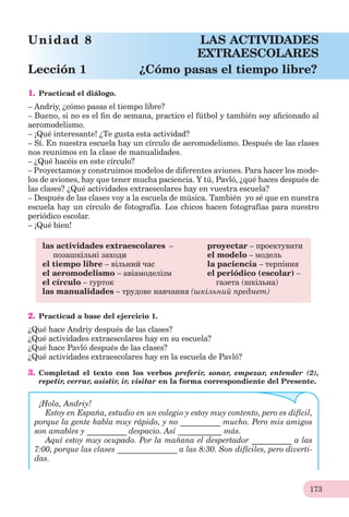 173
1. Practicad el diálogo.
– Andriy, ¿cómo pasas el tiempo libre?
– Bueno, si no es el ﬁn de semana, practico el fútbol y también soy aﬁcionado al
aeromodelismo.
– ¡Qué interesante! ¿Te gusta esta actividad?
– Sí. En nuestra escuela hay un círculo de aeromodelismo. Después de las clases
nos reunimos en la clase de manualidades.
– ¿Qué hacéis en este círculo?
– Proyectamos y construimos modelos de diferentes aviones. Para hacer los mode-
los de aviones, hay que tener mucha paciencia. Y tú, Pavló, ¿qué haces después de
las clases? ¿Qué actividades extraescolares hay en vuestra escuela?
– Después de las clases voy a la escuela de música. También yo sé que en nuestra
escuela hay un círculo de fotografía. Los chicos hacen fotografías para nuestro
periódico escolar.
– ¡Qué bien!
las actividades extraescolares – proyectar – проектувати
позашкільні заходи el modelo – модель
el tiempo libre – вільний час la paciencia – терпіння
el aeromodelismo – авіамоделізм el periódico (escolar) –
el círculo – гурток газета (шкільна)
las manualidades – трудове навчання (шкільний предмет)
2. Practicad a base del ejercicio 1.
¿Qué hace Andriy después de las clases?
¿Qué actividades extraescolares hay en su escuela?
¿Qué hace Pavló después de las clases?
¿Qué actividades extraescolares hay en la escuela de Pavló?
3. Completad el texto con los verbos preferir, sonar, empezar, entender (2),
repetir, cerrar, asistir, ir, visitar en la forma correspondiente del Presente.
¡Hola, Andriy!
Estoy en España, estudio en un colegio y estoy muy contento, pero es difícil,
porque la gente habla muy rápido, y no __________ mucho. Pero mis amigos
son amables y __________ despacio. Así ___________ más.
Aquí estoy muy ocupado. Por la mañana el despertador __________ a las
7:00, porque las clases _______________ a las 8:30. Son difíciles, pero diverti-
das.
Unidad 8 LAS ACTIVIDADES
EXTRAESCOLARES
Lección 1 ¿Cómo pasas el tiempo libre?
 