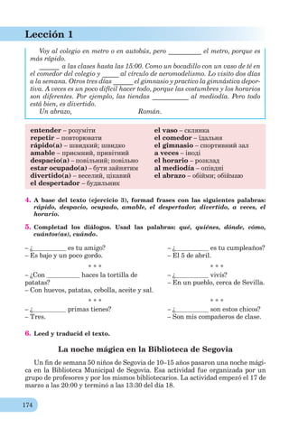 174
Lección 1
Voy al colegio en metro o en autobús, pero __________ el metro, porque es
más rápido.
______ a las clases hasta las 15:00. Como un bocadillo con un vaso de té en
el comedor del colegio y _____ al círculo de aeromodelismo. Lo visito dos días
a la semana. Otros tres días ______ el gimnasio y practico la gimnástica depor-
tiva. A veces es un poco difícil hacer todo, porque las costumbres y los horarios
son diferentes. Por ejemplo, las tiendas ___________ al mediodía. Pero todo
está bien, es divertido.
Un abrazo, Román.
entender – розуміти
repetir – повторювати
rápido(a) – швидкий; швидко
amable – приємний, привітний
despacio(a) – повільний; повільно
estar ocupado(a) – бути зайнятим
divertido(a) – веселий, цікавий
el despertador – будильник
el vaso – склянка
el comedor – їдальня
el gimnasio – спортивний зал
a veces – іноді
el horario – розклад
al mediodía – опівдні
el abrazo – обійми; обіймаю
4. A base del texto (ejercicio 3), formad frases con las siguientes palabras:
rápido, despacio, ocupado, amable, el despertador, divertido, a veces, el
horario.
5. Completad los diálogos. Usad las palabras: qué, quiénes, dónde, cómo,
cuántos(as), cuándo.
– ¿ es tu amigo?
– Es bajo y un poco gordo.
– ¿ es tu cumpleaños?
– El 5 de abril.
* * *
– ¿Con haces la tortilla de
patatas?
– Con huevos, patatas, cebolla, aceite y sal.
* * *
– ¿ vivís?
– En un pueblo, cerca de Sevilla.
* * *
– ¿ primas tienes?
– Tres.
* * *
– ¿ son estos chicos?
– Son mis compañeros de clase.
6. Leed y traducid el texto.
La noche mágica en la Biblioteca de Segovia
Un ﬁn de semana 50 niños de Segovia de 10–15 años pasaron una noche mági-
ca en la Biblioteca Municipal de Segovia. Esa actividad fue organizada por un
grupo de profesores y por los mismos bibliotecarios. La actividad empezó el 17 de
marzo a las 20:00 y terminó a las 13:30 del día 18.
 