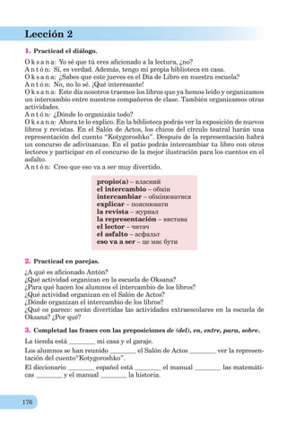 176
Lección 2
1. Practicad el diálogo.
O k s a n a: Yo sé que tú eres aﬁcionado a la lectura, ¿no?
A n t ó n: Sí, es verdad. Además, tengo mi propia biblioteca en casa.
O k s a n a: ¿Sabes que este jueves es el Día de Libro en nuestra escuela?
A n t ó n: No, no lo sé. ¡Qué interesante!
O k s a n a: Este día nosotros traemos los libros que ya hemos leído y organizamos
un intercambio entre nuestros compañeros de clase. También organizamos otras
actividades.
A n t ó n: ¿Dónde lo organizáis todo?
O k s a n a: Ahora te lo explico. En la biblioteca podrás ver la exposición de nuevos
libros y revistas. En el Salón de Actos, los chicos del círculo teatral harán una
representación del cuento “Kotygoroshko”. Después de la representación habrá
un concurso de adivinanzas. En el patio podrás intercambiar tu libro con otros
lectores y participar en el concurso de la mejor ilustración para los cuentos en el
asfalto.
A n t ó n: Creo que eso va a ser muy divertido.
propio(a) – власний
el intercambio – обмін
intercambiar – обмінюватися
explicar – пояснювати
la revista – журнал
la representación – вистава
el lector – читач
el asfalto – асфальт
eso va a ser – це має бути
2. Practicad en parejas.
¿A qué es aﬁcionado Antón?
¿Qué actividad organizan en la escuela de Oksana?
¿Para qué hacen los alumnos el intercambio de los libros?
¿Qué actividad organizan en el Salón de Actos?
¿Dónde organizan el intercambio de los libros?
¿Qué os parece: serán divertidas las actividades extraescolares en la escuela de
Oksana? ¿Por qué?
3. Completad las frases con las preposiciones de (del), en, entre, para, sobre.
La tienda está mi casa y el garaje.
Los alumnos se han reunido el Salón de Actos ver la represen-
tación del cuento“Kotygoroshko”.
El diccionario español está el manual las matemáti-
cas y el manual la historia.
 