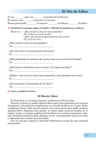 177
El Día de Libro
No soy aquí: soy un pueblo de los Pirineos.
El armario está la puerta y la ventana.
Hemos participado el concurso los dibujos el asfalto.
4. Practicad en parejas según el modelo. Utilizad las palabras ya, todavía.
M o d e l o: – ¿Has tenido la clase de manualidades?
– No, todavía no la he tenido.
– ¿Has visto Anita la representación del cuento?
– Sí, ya la ha visto.
– ¿Has tenido la clase de manualidades?
– No, .
– ¿Ha visto Anita la representación del cuento?
– Sí, .
– ¿Han participado los alumnos de vuestra clase en el concurso del dibujo?
– No, .
– ¿Has hecho la ilustración para el cuento “La Caperucita Roja”?
– No, .
– ¿Habéis visto cómo los chicos han proyectado y han diseñado este avión?
– Sí, .
– ¿Ha terminado el intercambio de los libros?
– No, .
5. Leed y traducid el texto.
El Día de Libro
El 23 de abril, en el Colegio Antanes, celebramos el Día de Libro.
Nosotros trajimos al colegio algunos libros para intercambiarlos con nuestros
compañeros. Los profesores organizaron un mercado de libros en el patio. Hubo
muchísimos libros. Cada uno de nosotros tuvo unos puntos para poder comprar
aquellos libros. Ganamos estos puntos en clases según nuestros estudios en el
colegio. Luego, en el patio, pudimos leer los libros con nuestros compañeros. Ade-
más, tuvimos la suerte de poder disfrutar de un “cuentacuentos”quien nos contó
y representó tres cuentos muy divertidos.
¡Fue un día muy especial y divertido! Disfrutamos mucho de esta actividad
extraescolar.
 