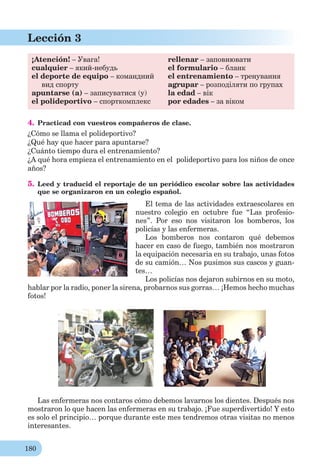 180
Lección 3
¡Atención! – Увага!
cualquier – який-небудь
el deporte de equipo – командний
вид спорту
apuntarse (a) – записуватися (у)
el polideportivo – спорткомплекс
rellenar – заповнювати
el formulario – бланк
el entrenamiento – тренування
agrupar – розподіляти по групах
la edad – вік
por edades – за віком
4. Practicad con vuestros compañeros de clase.
¿Cómo se llama el polideportivo?
¿Qué hay que hacer para apuntarse?
¿Cuánto tiempo dura el entrenamiento?
¿A qué hora empieza el entrenamiento en el polideportivo para los niños de once
años?
5. Leed y traducid el reportaje de un periódico escolar sobre las actividades
que se organizaron en un colegio español.
El tema de las actividades extraescolares en
nuestro colegio en octubre fue “Las profesio-
nes”. Por eso nos visitaron los bomberos, los
policías y las enfermeras.
Los bomberos nos contaron qué debemos
hacer en caso de fuego, también nos mostraron
la equipación necesaria en su trabajo, unas fotos
de su camión… Nos pusimos sus cascos y guan-
tes…
Los policías nos dejaron subirnos en su moto,
hablar por la radio, poner la sirena, probarnos sus gorras… ¡Hemos hecho muchas
fotos!
Las enfermeras nos contaros cómo debemos lavarnos los dientes. Después nos
mostraron lo que hacen las enfermeras en su trabajo. ¡Fue superdivertido! Y esto
es solo el principio… porque durante este mes tendremos otras visitas no menos
interesantes.
 
