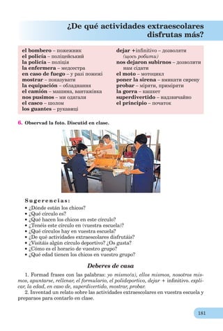 181
¿De qué actividades extraescolares
disfrutas más?
el bombero – пожежник
el policía – поліцейський
la policía – поліція
la enfermera – медсестра
en caso de fuego – у разі пожежі
mostrar – показувати
la equipación – обладнання
el camión – машина, вантажівка
nos pusimos – ми одягали
el casco – шолом
los guantes – рукавиці
dejar +inﬁnitivo – дозволяти
(щось робити)
nos dejaron subirnos – дозволити
нам сідати
el moto – мотоцикл
poner la sirena – вмикати сирену
probar – міряти, приміряти
la gorra – кашкет
superdivertido – надзвичайно
el principio – початок
6. Observad la foto. Discutid en clase.
S u g e r e n c i a s :
¿Dónde están los chicos?
¿Qué círculo es?
¿Qué hacen los chicos en este círculo?
¿Tenéis este círculo en (vuestra escuela)?
¿Qué círculos hay en vuestra escuela?
¿De qué actividades extraescolares disfrutáis?
¿Visitáis algún círculo deportivo? ¿Os gusta?
¿Cómo es el horario de vuestro grupo?
¿Qué edad tienen los chicos en vuestro grupo?
Deberes de casa
1. Formad frases con las palabras: yo mismo(a), ellos mismos, nosotros mis-
mos, apuntarse, rellenar, el formulario, el polideportivo, dejar + inﬁnitivo. expli-
car, la edad, en caso de, superdivertido, mostrar, probar.
2. Inventad un relato sobre las actividades extraescolares en vuestrа escuela y
preparaos para contarlo en clase.
 