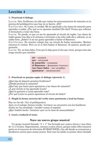 182
Lección 4
1. Practicad el diálogo.
L u c í a: Oye, Guillermo, he oído que visitas los entrenamientos de natación en la
piscina del polideportivo que hay en tu barrio. ¿Eh?
G u i l l e r m o: Sí, Lucía, es verdad. Me he apuntado a las clases de natación para
aprender a nadar. ¿Por qué no te apuntas también?¡Es fácil! Tienes que rellenar
el formulario y traer dos fotos.
L u c í a: No puedo, es que ya me he apuntado al círculo de inglés. Las clases de
inglés pasan tres días a la semana y terminan a las ocho cada día y, además, ya sé
nadar bien. ¿Sabes? A mí me gusta aprender a bailar el ﬂamenco.
G u i l l e r m o: En nuestro colegio hay un círculo de bailes nacionales. Muchos
alumnos lo visitan. Pero no sé si ellos bailan el ﬂamenco. Si quieres, puedo pre-
guntarlo.
L u c í a: No, no hace falta. Creo que lo dejo para el año que viene, porque este año
tengo mucho que estudiar.
oír – слухати
oye – послухай
la natación – плавання
el ﬂamenco – фламенко (танець)
(no) hace falta – (не) потрібно
apuntarse – записуватися
2. Practicad en parejas según el diálogo (ejercicio 1).
¿Qué tipo de deporte practica Guillermo?
¿Dónde practica la natación?
¿Qué hay que hacer para apuntarse a las clases de natación?
¿A qué círculo se ha apuntado Lucía?
¿Qué le gustaría a Lucía aprender más?
¿Por qué Lucía no quiere apuntarse al círculo de bailes?
3. Elegid la forma correcta del verbo entre paréntesis y leed las frases.
Hoy no (he ido / fui) al polideportivo.
Ayer, en el colegio (hemos tenido / tuvimos) un encuentro con los bomberos.
Antón no (ha estudiado / estudió) nunca el español.
¿Qué (habéis hecho / hicisteis) ayer en la clase de manualidades?
4. Leed y traducid el texto.
Nace un nuevo grupo musical
Un grupo musical llamado “4 + 1” fue formado por cuatro chicos y una chica
de 11 a 14 años. Seguramente, conoces a estos chicos, porque todos ellos tomaron
parte en el concurso de televisión EUROJUNIOR y fue allí donde se conocieron y
decidieron unirse para cantar juntos. Este mes ha salido su primer disco titulado
 
