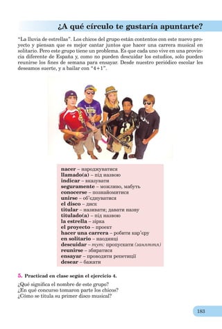 183
¿A qué círculo te gustaría apuntarte?
“La lluvia de estrellas”. Los chicos del grupo están contentos con este nuevo pro-
yecto y piensan que es mejor cantar juntos que hacer una carrera musical en
solitario. Pero este grupo tiene un problema. Es que cada uno vive en una provin-
cia diferente de España y, como no pueden descuidar los estudios, solo pueden
reunirse los ﬁnes de semana para ensayar. Desde nuestro periódico escolar les
deseamos suerte, y a bailar con “4+1”.
nacer – народжуватися
llamado(a) – під назвою
indicar – вказувати
seguramente – можливо, мабуть
conocerse – познайомитися
unirse – об’єднуватися
el disco – диск
titular – називати; давати назву
titulado(a) – під назвою
la estrella – зірка
el proyecto – проект
hacer una carrera – робити кар’єру
en solitario – наодинці
descuidar – тут: пропускати (заняття)
reunirse – збиратися
ensayar – проводити репетиції
desear – бажати
5. Practicad en clase según el ejercicio 4.
¿Qué signiﬁca el nombre de este grupo?
¿En qué concurso tomaron parte los chicos?
¿Cómo se titula su primer disco musical?
 