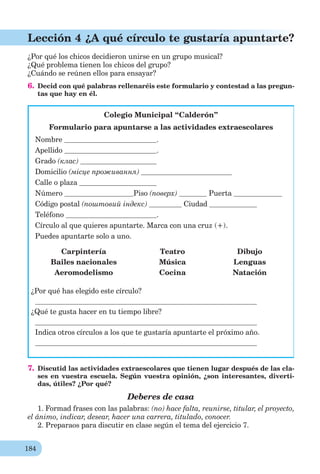 184
Lección 4 ¿A qué círculo te gustaría apuntarte?
¿Por qué los chicos decidieron unirse en un grupo musical?
¿Qué problema tienen los chicos del grupo?
¿Cuándo se reúnen ellos para ensayar?
6. Decid con qué palabras rellenaréis este formulario y contestad a las pregun-
tas que hay en él.
Colegio Municipal “Calderón”
Formulario para apuntarse a las actividades extraescolares
Nombre .
Apellido .
Grado (клас)
Domicilio (місце проживання)
Calle o plaza
Número Piso (поверх) Puerta
Código postal (поштовий індекс) Ciudad
Teléfono .
Círculo al que quieres apuntarte. Marca con una cruz (+).
Puedes apuntarte solo a uno.
Carpintería Teatro Dibujo
Bailes nacionales Música Lenguas
Aeromodelismo Cocina Natación
¿Por qué has elegido este círculo?
¿Qué te gusta hacer en tu tiempo libre?
Indica otros círculos a los que te gustaría apuntarte el próximo año.
7. Discutid las actividades extraescolares que tienen lugar después de las cla-
ses en vuestra escuela. Según vuestra opinión, ¿son interesantes, diverti-
das, útiles? ¿Por qué?
Deberes de casa
1. Formad frases con las palabras: (no) hace falta, reunirse, titular, el proyecto,
el ánimo, indicar, desear, hacer una carrera, titulado, conocer.
2. Preparaos para discutir en clase según el tema del ejercicio 7.
 