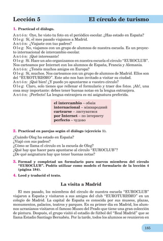 185
Lección 5 El círculo de turismo
1. Practicad el diálogo.
A n t ó n: Oye, he visto tu foto en el periódico escolar. ¿Has estado en España?
O l e g: Sí, el mes pasado viajamos a Madrid.
A n t ó n: ¿Viajaste con tus padres?
O l e g: No, viajamos con un grupo de alumnos de nuestra escuela. Es un proyec-
to internacional de intercambio escolar.
A n t ó n: ¡Qué interesante!
O l e g: Sí. Hace un año organizamos en nuestra escuela el círculo “EUROCLUB”.
Nos carteamos por Internet con los alumnos de España, Francia y Alemania.
A n t ó n: ¿Tenéis muchos amigos en Europa?
O l e g: Sí, muchos. Nos carteamos con un grupo de alumnos de Madrid. Ellos son
del “EUROTURISMO”. Este año nos han invitado a visitar su ciudad.
A n t ó n: ¡Qué bien! ¿Y puedo yo apuntarme a vuestro círculo?
O l e g: Claro, solo tienes que rellenar el formulario y traer dos fotos. ¡Ah!, una
cosa muy importante: debes tener buenas notas en la lengua extranjera.
A n t ó n: ¡Perfecto! La lengua extranjera es mi asignatura preferida.
el intercambio – обмін
internacional – міжнародний
cartearse – листуватися
por Internet – по інтернету
perfecto – чудово
2. Practicad en parejas según el diálogo (ejcrcicio 1).
¿Cuándo Oleg ha estado en España?
¿Viajó con sus padres?
¿Cómo se llama el círculo en la escuela de Oleg?
¿Qué hay que hacer para apuntarse al círculo “EUROCLUB”?
¿De qué asignatura hay que tener buenas notas?
3. Formad y completad un formulario para nuevos miembros del círculo
“EUROCLUB”. Podéis utilizar como modelo el formulario de la lección 4
(página 184).
4. Leed y traducid el texto.
La visita a Madrid
El mes pasado, los miembros del círculo de nuestra escuela “EUROCLUB”
viajaron a España y visitaron a sus amigos del club “EUROTURISMO” en un
colegio de Madrid. La capital de España es conocida por sus museos, plazas,
monumentos, palacios, teatros y parques. En su primer día en Madrid, los alum-
nos ucranianos visitaron el famoso Museo del Prado que tiene una gran colección
de pintura. Después, el grupo visitó el estadio de fútbol del “Real Madrid” que se
llama Estadio Santiago Bernabéu. Por la tarde, todos los alumnos se reunieron en
 