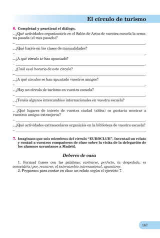187
El círculo de turismo
6. Completad y practicad el diálogo.
– ¿Qué actividades organizasteis en el Salón de Actos de vuestra escuela la sema-
na pasada (el mes pasado)?
– .
– ¿Qué hacéis en las clases de manualidades?
– .
– ¿A qué círculo te has apuntado?
– .
– ¿Cuál es el horario de este círculo?
– .
– ¿A qué círculos se han apuntado vuestros amigos?
– .
– ¿Hay un círculo de turismo en vuestra escuela?
– .
– ¿Tenéis algunos intercambios internacionales en vuestra escuela?
– .
– ¿Qué lugares de interés de vuestra ciudad (aldea) os gustaría mostrar a
vuestros amigos extranjeros?
– .
– ¿Qué actividades extraescolares organizáis en la biblioteca de vuestra escuela?
– .
7. Imaginaos que sois miembros del círculo “EUROCLUB”. Inventad un relato
y contad a vuestros compañeros de clase sobre la visita de la delegación de
los alumnos ucranianos a Madrid.
Deberes de casa
1. Formad frases con las palabras: cartearse, perfecto, la despedida, es
conocido(a) por, reunirse, el intercambio internacional, apuntarse.
2. Preparaos para contar en clase un relato según el ejercicio 7.
 