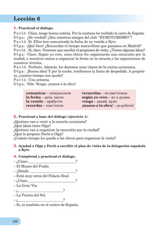 188
Lección 6
1. Practicad el diálogo.
Pa v l ó: Chica, tengo buena noticia. Por la mañana he recibido la carta de España.
O l g a : ¿De verdad? ¿Son nuestros amigos del club “EUROTURISMO”?
Pa v l ó: Sí. Ellos han comunicado la fecha de su venida a Kyiv.
O l g a : ¡Qué bien! ¿Recuerdas el tiempo maravilloso que pasamos en Madrid?
Pa v l ó: Sí, claro. Tenemos que escribir el programa de visita. ¿Tienes algunas ideas?
O l g a : Claro. Según yo creo, unos chicos les organizarán una excursión por la
ciudad, y nosotros vamos a organizar la ﬁesta en la escuela y las exposiciones de
nuestros círculos.
Pa v l ó: Perfecto. Además, les daremos unas clases de la cocina ucraniana.
O l g a : ¡Buena idea! Y por la noche, tendremos la ﬁesta de despedida. A propósi-
to, ¿сuánto tiempo nos queda?
Pa v l ó: Una semana.
O l g a : Vale. Venga, ¡manos a la obra!
comunicar – повідомляти
la fecha – дата, число
la venida – прибуття
recordar – пам’ятати
recuerdas – ти пам’ятаєш
según yo creo – як я думаю
venga – давай, нумо
¡manos a la obra! – до роботи!
2. Practicad a base del diálogo (ejercicio 1).
¿Quiénes van a venir a la escuela ucraniana?
¿Qué ideas tiene Olga?
¿Quiénes van a organizar la excursión por la ciudad?
¿Qué le propone Pavló a Olga?
¿Сuánto tiempo les queda a los chicos para organizar la visita?
3. Ayudad a Olga y Pavló a escribir el plan de visita de la delegación española
a Kyiv.
4. Completad y practicad el diálogo.
– ¿Cómo ?
– El Museo del Prado.
– ¿Dónde ?
– Está muy cerca del Palacio Real.
– ¿Cómo ?
– La Gran Vía.
– ¿ ?
– La Puerta del Sol.
– ¿ ?
– Sí, es también en el centro de España.
 