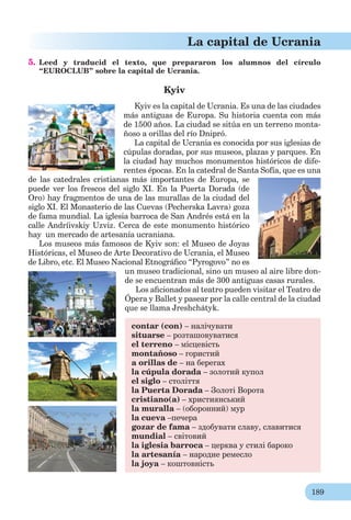 189
La capital de Ucrania
5. Leed y traducid el texto, que prepararon los alumnos del círculo
“EUROCLUB” sobre la capital de Ucrania.
Kyiv
Kyiv es la capital de Ucrania. Es una de las ciudades
más antiguas de Europa. Su historia cuenta con más
de 1500 años. La ciudad se sitúa en un terreno monta-
ñoso a orillas del río Dnipró.
La capital de Ucrania es conocida por sus iglesias de
cúpulas doradas, por sus museos, plazas y parques. En
la ciudad hay muchos monumentos históricos de dife-
rentes épocas. En la catedral de Santa Sofía, que es una
de las catedrales cristianas más importantes de Europa, se
puede ver los frescos del siglo XI. En la Puerta Dorada (de
Oro) hay fragmentos de una de las murallas de la ciudad del
siglo XI. El Monasterio de las Cuevas (Pecherska Lavra) goza
de fama mundial. La iglesia barroca de San Andrés está en la
calle Andríivskiy Uzviz. Cerca de este monumento histórico
hay un mercado de artesanía ucraniana.
Los museos más famosos de Kyiv son: el Museo de Joyas
Históricas, el Museo de Arte Decorativo de Ucrania, el Museo
de Libro, etc. El Museo Nacional Etnográﬁco “Pyrogovo” no es
un museo tradicional, sino un museo al aire libre don-
de se encuentran más de 300 antiguas casas rurales.
Los aﬁcionados al teatro pueden visitar el Teatro de
Ópera y Ballet y pasear por la calle central de la ciudad
que se llama Jreshchátyk.
contar (con) – налічувати
situarse – розташовуватися
el terreno – місцевість
montañoso – гористий
a orillas de – на берегах
la cúpula dorada – золотий купол
el siglo – століття
la Puerta Dorada – Золоті Ворота
cristianо(a) – християнський
la muralla – (оборонний) мур
la cueva –печера
gozar de fama – здобувати славу, славитися
mundial – світовий
la iglesia barroca – церква у стилі бароко
la artesanía – народне ремесло
la joya – коштовність
 