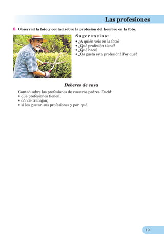19
Las profesiones
8. Observad la foto y contad sobre la profesión del hombre en la foto.
S u g e r e n c i a s :
¿A quién veis en la foto?
¿Qué profesión tiene?
¿Qué hace?
¿Os gusta esta profesión? Por qué?
Deberes de casa
Contad sobre las profesiones de vuestros padres. Decid:
qué profesiones tienen;
dónde trabajan;
si les gustan sus profesiones y por qué.
 