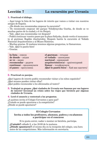 191
Lección 7 La excursión por Ucrania
1. Practicad el diálogo.
– Aquí tengo la lista de los lugares de interés que vamos a visitar con nuestros
amigos de España.
– ¿De dónde nos recomiendas empezar la excursión?
– Os recomiendo empezar del parque Volodýmyrska Guirka, de donde se ve
muchas partes de la ciudad y el río Dnipró.
– Vale. ¿Qué nos recomiendas ver después?
– Podéis continuar vuestro paseo por la plaza Soﬁyska, donde veréis el monumen-
to al guetman Bogdán Jmelnytskiy. Después haréis la excursión al Vedado
Nacional Arquitectónico y al Museo Histórico.
– Muchas gracias. Si mañana tenemos algunas preguntas, te llamaremos.
– Vale. ¡Qué lo paséis bien!
– Gracias.
la lista – список el guetman – гетьман
de donde – звідки el vedado – заповідник
se ve – видно nacional – державний
recomendar – радити arquitectónico(а) – архітектурний
continuar – продовжувати llamar – телефонувати
el paseo – прогулянка ¡Qué lo paséis bien! – Хай вам щастить!
2. Practicad en parejas.
¿Qué lugares de interés podéis recomendar visitar a los niños españoles?
¿Qué museos pueden visitar ellos?
¿Qué podéis recomendar a los aﬁcionados al teatro?
3. Trabajad en grupos. ¿Qué ciudades de Ucrania son famosas por sus lugares
de interés? Inventad un relato sobre los viajes que hicisteis por algunas
ciudades de Ucrania.
4. Leed el anuncio y contestad a las preguntas.
¿A quiénes invita el Colegio Cervantes y para qué?
¿Cuándo se puede apuntarse a la competición?
¿Dónde se puede apuntarse?
El Colegio Cervantes
Invita a todos los profesores, alumnos, padres y ex-alumnos
a participar en el concurso
Si te gusta correr, nadar o montar en bicicleta, participa.
¿Cuándo?: sábado 2, a las 10:00 de la mañana.
¿Dónde apuntarse?: el mismo día en la recepción del colegio, una hora
antes de las competiciones. Más información en secretaría.
 