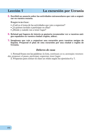 192
Lección 7 La excursión por Ucrania
5. Escribid un anuncio sobre las actividades extraescolares que vais a organi-
zar en vuestra escuela.
S u g e r e n c i a s :
¿Cuál es el tema de las actividades que vais a organizar?
¿A quiénes invitáis a participar en ellas?
¿Dónde y cuándo van a tener lugar?
6. Relatad qué lugares de interés os gustaría recomendar ver a vuestros ami-
gos españoles en vuestra ciudad (región, aldea).
7. Imaginaos que vais a organizar una excursión para vuestros amigos de
España. Preparad el plan de esta excursión por una ciudad o región de
Ucrania.
Deberes de casa
1. Formad frases con las palabras: la lista, continuar, se ve, aconsejar, recomen-
dar, proponer, el paseo, participar, organizar, tener lugar.
2. Preparaos para contar en clase un relato según los ejercicios 6 y 7.
 