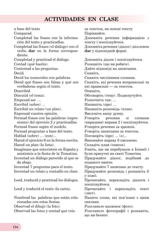 194
ACTIVIDADES EN CLASE
a base del texto за текстом, на основі тексту
Comparad. Порівняйте.
Completad las frases con la informa-
ción del texto y practicadlas.
Доповніть речення інформацією з
тексту і поспілкуйтеся.
Completad las frases (el diálogo) con el
verbo dar en la forma correspon-
diente.
Доповніть речення (діалог) дієсловом
dar у відповідній формі.
Completad y practicad el diálogo. Доповніть діалог і поспілкуйтеся.
Contad (qué hacéis). Розкажіть (що ви робите).
Contestad a las preguntas. Дайте відповіді на запитання.
Decid. Скажіть.
Decid los numerales con palabras. Скажіть числівники словами.
Decid qué frases son falsas y qué son
verdaderas según el texto.
Скажіть, які речення неправильні та
які правильні ─ за текстом.
Describid. Опишіть.
Discutid (el tema). Обговоріть (тему). Подискутуйте.
Empezad así: … Розпочніть так: …
Escribid (sobre) … Напишіть (про) …
Escribid un relato (un plan). Напишіть розповідь (план).
Expresad vuestra opinión. Висловіть вашу думку.
Formad frases con las palabras (expre-
siones) del ejercicio 2 y practicadlas.
Утворіть речення зі словами
(виразами) вправи 2 і поспілкуйтеся.
Formad frases según el modelo. Утворіть речення за зразком.
Formad preguntas a base del texto. Утворіть запитання за текстом.
Hablad (sobre) … (con)... Поговоріть (про) … (з)...
Haced el ejercicio 6 en la forma escrita. Виконайте вправу 6 письмово.
Haced un plan (la lista). Складіть план (список).
Imaginaos que estuvisteis en España y
asististeis a la ﬁesta de la Tomatina.
Уявіть, що ви перебували в Іспанії і
були присутні на святі Томатіна.
Inventad un diálogo pаrecido al que se
da abajo.
Придумайте діалог, подібний до
поданого нижче.
Inventad 7 preguntas para el texto. Придумайте 7 запитань до тексту.
Inventad un relato y contadlo en clase. Придумайте розповідь і розкажіть її
у класі.
Leed, traducid y practicad los diálogos. Прочитайте, перекладіть діалоги і
поспілкуйтеся.
Leed y traducid el texto (la carta). Прочитайте і перекладіть текст
(лист).
Nombrad las palabras que están rela-
cionadas con estas ﬁestas.
Назвіть слова, які пов’язані з цими
святами.
Observad el dibujo (la foto). Розгляньте малюнок (фото).
Observad las fotos y contad qué veis. Розгляньте фотографії і розкажіть,
що ви бачите.
 