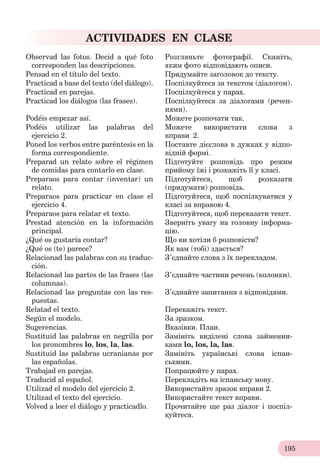 195
ACTIVIDADES EN CLASE
Observad las fotos. Decid a qué foto
corresponden las descripciones.
Розгляньте фотографії. Скажіть,
яким фото відповідають описи.
Pensad en el título del texto. Придумайте заголовок до тексту.
Practicad a base del texto (del diálogo). Поспілкуйтеся за текстом (діалогом).
Practicad en parejas. Поспілкуйтеся у парах.
Practicad los diálogos (las frases). Поспілкуйтеся за діалогами (речен-
нями).
Podéis empezar así. Можете розпочати так.
Podéis utilizar las palabras del
ejercicio 2.
Можете використати слова з
вправи 2.
Poned los verbos entre paréntesis en la
forma correspondiente.
Поставте дієслова в дужках у відпо-
відній формі.
Preparad un relato sobre el régimen
de comidas para contarlo en clase.
Підготуйте розповідь про режим
прийому їжі і розкажіть її у класі.
Preparaos para contar (inventar) un
relato.
Підготуйтеся, щоб розказати
(придумати) розповідь.
Preparaos para practicar en clase el
ejercicio 4.
Підготуйтеся, щоб поспілкуватися у
класі за вправою 4.
Preparaos para relatar et texto. Підготуйтеся, щоб переказати текст.
Prestad atención en la información
principal.
Зверніть увагу на головну інформа-
цію.
¿Qué os gustaría contar? Що ви хотіли б розповісти?
¿Qué os (te) parece? Як вам (тобі) здається?
Relacionad las palabras con su traduc-
ción.
З’єднайте слова з їх перекладом.
Relacionad las partes de las frases (las
columnas).
З’єднайте частини речень (колонки).
Relacionad las preguntas con las res-
puestas.
З’єднайте запитання з відповідями.
Relatad el texto. Перекажіть текст.
Según el modelo. За зразком.
Sugerencias. Вказівки. План.
Sustituid las palabras en negrilla por
los pronombres lo, los, la, las.
Замініть виділені слова займенни-
ками lo, los, la, las.
Sustituid las palabras ucranianas por
las españolas.
Замініть українські слова іспан-
ськими.
Trabajad en parejas. Попрацюйте у парах.
Traducid al español. Перекладіть на іспанську мову.
Utilizad el modelo del ejercicio 2. Використайте зразок вправи 2.
Utilizad el texto del ejercicio. Використайте текст вправи.
Volved a leer el diálogo y practicadlo. Прочитайте ще раз діалог і поспіл-
куйтеся.
 