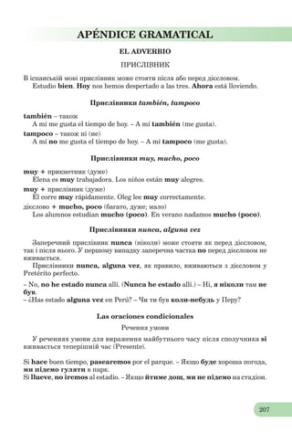 207
APÉNDICE GRAMATICAL
EL ADVERBIO
ПРИСЛІВНИК
В іспанській мові прислівник може стояти після або перед дієсловом.
Estudio bien. Hoy nos hemos despertado a las tres. Ahora está lloviendo.
Прислівники también, tampoco
también – також
A mí me gusta el tiempo de hoy. – A mí también (me gusta).
tampoco – також ні (не)
A mí no me gusta el tiempo de hoy. – A mí tampoco (me gusta).
Прислівники muy, mucho, poco
muy + прикметник (дуже)
Elena es muy trabajadora. Los niños están muy alegres.
muy + прислівник (дуже)
Él corre muy rápidamente. Olеg lee muy correctamente.
дієслово + mucho, poco (багато, дуже; мало)
Los alumnos estudian mucho (poco). En verano nadamos mucho (poco).
Прислівники nunca, alguna vez
Заперечний прислівник nunca (ніколи) може стояти як перед дієсловом,
так і після нього. У першому випадку заперечна частка no перед дієсловом не
вживається.
Прислівники nunca, alguna vez, як правило, вживаються з дієсловом у
Pretérito perfecto.
– No, no he estado nunca allí. (Nunca he estado allí.) – Ні, я ніколи там не
був.
– ¿Has estado alguna vez en Perú? – Чи ти був коли-небудь у Перу?
Las oraciones condicionales
Речення умови
У реченнях умови для вираження майбутнього часу після сполучника si
вживається теперішній час (Presente).
Si hace buen tiempo, pasearemos por el parque. – Якщо буде хороша погода,
ми підемо гуляти в парк.
Si llueve, no iremos al estadio. – Якщо йтиме дощ, ми не підемо на стадіон.
 