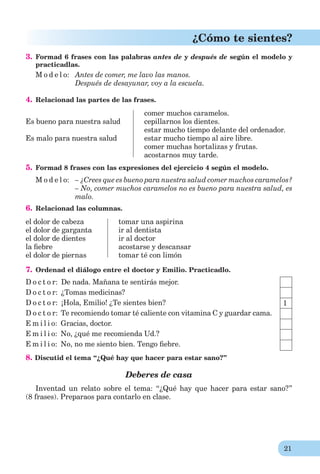 21
¿Cómo te sientes?
3. Formad 6 frases con las palabras antes de y después de según el modelo y
practicadlas.
M o d e l o: Antes de comer, me lavo las manos.
Después de desayunar, voy a la escuela.
4. Relacionad las partes de las frases.
Es bueno para nuestra salud
Es malo para nuestra salud
comer muchos caramelos.
cepillarnos los dientes.
estar mucho tiempo delante del ordenador.
estar mucho tiempo al aire libre.
comer muchas hortalizas y frutas.
acostarnos muy tarde.
5. Formad 8 frases con las expresiones del ejercicio 4 según el modelo.
M o d e l o: – ¿Crees que es bueno para nuestra salud comer muchos caramelos?
– No, comer muchos caramelos no es bueno para nuestra salud, es
malo.
6. Relacionad las columnas.
el dolor de cabeza
el dolor de garganta
el dolor de dientes
la ﬁebre
el dolor de piernas
tomar una aspirina
ir al dentista
ir al doctor
acostarse y descansar
tomar té con limón
7. Ordenad el diálogo entre el doctor y Emilio. Practicadlo.
D o c t o r: De nada. Mañana te sentirás mejor.
D o c t o r: ¿Tomas medicinas?
D o c t o r: ¡Hola, Emilio! ¿Te sientes bien?
D o c t o r: Te recomiendo tomar té caliente con vitamina C y guardar cama.
E m i l i o: Gracias, doctor.
E m i l i o: No, ¿qué me recomienda Ud.?
E m i l i o: No, no me siento bien. Tengo ﬁebre.
8. Discutid el tema “¿Qué hay que hacer para estar sano?”
Deberes de casa
Inventad un relato sobre el tema: “¿Qué hay que hacer para estar sano?”
(8 frases). Preparaos para contarlo en clase.
1
 