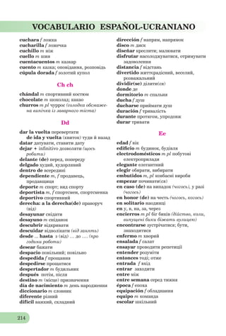 214
VOCABULARIO ESPAÑOL-UCRANIANO
cuchara f ложка
cucharilla f ложечка
cuchillo m ніж
cuello m шия
cuentacuentos m казкар
cuento m казка; оповідання, розповідь
cúpula dorada f золотий купол
Ch ch
chándal m спортивний костюм
chocolate m шоколад; какао
churros m pl чуррос (солодка обсмаже-
на випічка із заварного тіста)
Dd
dar la vuelta перевертати
de ida y vuelta (квиток) туди й назад
datar датувати, ставити дату
dejar + inﬁnitivo дозволяти (щось
робити)
delante (de) перед, попереду
delgado худий, худорлявий
dentro de всередині
dependiente m, f продавець,
продавщиця
deporte m спорт; вид спорту
deportista m, f спортсмен, спортсменка
deportivo спортивний
derecha: a la derecha(de) праворуч
(від)
desayunar снідати
desayuno m сніданок
descubrir відкривати
descuidar відволікати (від занять)
desde ... hasta з (від) … до …. (про
години роботи)
desear бажати
despacio повільний; повільно
despedida f прощання
despedirse прощатися
despertador m будильник
después потім, після
destino m (місце) призначення
día de nacimiento m день народження
diccionario m словник
diferente різний
difícil важкий, складний
dirección f напрям, напрямок
disco m диск
diseñar креслити; малювати
disfrutar насолоджуватися, отримувати
задоволення
distancia f відстань
divertido життєрадісний, веселий,
розважальний
dividir(se) ділити(ся)
donde де
dormitorio m спальня
ducha f душ
ducharse приймати душ
duración f тривалість
durante протягом, упродовж
durar тривати
Ee
edad f вік
ediﬁcio m будинок, будівля
electrodomésticos m pl побутові
електроприлади
elegante елегантний
elegir обирати, вибирати
embutidos m, pl ковбасні вироби
empezar починати(ся)
en caso (de) на випадок (чогось), у разі
(чогось)
en honor (de) на честь (чогось, когось)
en solitario наодинці
en у, в, на, за, через
encierros m pl біг биків (дійство, коли,
випущені бики біжать вулицею)
encontrarse зустрічатися; бути,
знаходитися
enfermo m хворий
ensalada f салат
ensayar проводити репетиції
entender розуміти
entonces тоді; отже
entrada f вхід
entrar заходити
entre між
entre semana серед тижня
época f епоха
equipación f обладнання
equipo m команда
escolar шкільний
 