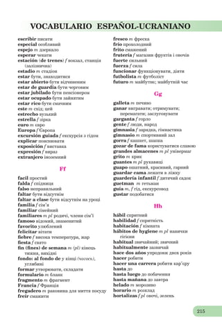 215
VOCABULARIO ESPAÑOL-UCRANIANO
escribir писати
especial особливий
espejo m дзеркало
esperar чекати
estación (de trenes) f вокзал, станція
(залізнична)
estadio m стадіон
estar бути, знаходитися
estar abierto бути відчиненим
estar de guardia бути черговим
estar jubilado бути пенсіонером
estar ocupado бути зайнятим
estar rico бути смачним
este m схід; цей
estrecho вузький
estrella f зірка
euro m євро
Europa f Європа
excursión guiada f екскурсія з гідом
explicar пояснювати
exposición f виставка
expresión f вираз
extranjero іноземний
Ff
facil простий
falda f спідниця
falso неправильний
faltar бути відсутнім
faltar a clase бути відсутнім на уроці
familia f сім’я
familiar сімейний
familiares m pl родичі, члени сім’ї
famoso відомий, знаменитий
favoritо улюблений
felicitar вітати
ﬁebre f висока температура, жар
ﬁesta f свято
ﬁn (ﬁnes) de semana m (pl) кінець
тижня, вихідні
fondo: al fondo de у кінці (чогось),
углибині
formar утворювати, складати
formulario m бланк
fragmento m фрагмент
Francia f Франція
fregadero m раковина для миття посуду
freír смажити
fresco m фреска
frío прохолодний
frito смажений
frutería f магазин фруктів і овочів
fuerte сильний
fuerza f сила
funcionar функціонувати, діяти
futbolista m футболіст
futuro m майбутнє; майбутній час
Gg
galleta m печиво
ganar вигравати; отримувати;
перемагати; заслуговувати
garganta f горло
gente f люди, народ
gimnasia f зарядка, гімнастика
gimnasio m спортивний зал
gorra f кашкет, шапка
gozar de fama користуватися славою
grandes almacenes m pl універмаг
grito m крик
guantes m pl рукавиці
guapo ошатний, красивий, гарний
guardar cama лежати в ліжку
guardería infantil f дитячий садок
guetman m гетьман
guía m, f гід, екскурсовод
gustar подобатися
Hh
hábil спритний
habilidad f спритність
habitación f кімната
hábitos de hygiene m pl навички
гігієни
habitual звичайний; звичний
habitualmente зазвичай
hace dos años упродовж двох років
hacer робити
hacer una carrera робити кар’єру
hasta до
hasta luego до побачення
hasta mañana до завтра
helado m морозиво
horario m розклад
hortalizas f pl овочі, зелень
 