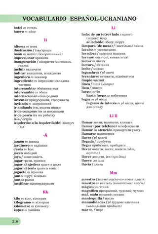 216
VOCABULARIO ESPAÑOL-UCRANIANO
hotel m готель
huevo m яйце
Ii
idioma m мова
ilustración f ілюстрація
imán m магніт (декоративний)
impresionar вражати
inauguración f відкриття (виставки,
свята)
incluir включати
indicar вказувати, показувати
ingeniero m інженер
ingrediente m інгредієнт, складова
частина
intercambiar обмінюватися
intercambio m oбмін
internacional міжнародний
inventar придумувати, створювати
invitado m запрошений
ir andando іти, ходити пішки
ir de compras іти за покупками
ir de pesca іти на рибалку
isla f острів
izquierda: a la izquierda(de) ліворуч
(від)
Jj
jamón m шинка
jardinero m садівник
Jesús m Ісус
joven молодий
joya f коштовність
jugar грати, гратися
jugar al ajedrez грати в шахи
jugar al tenis грати в теніс
juguete m іграшка
junto поруч, близько
juntos разом
justiﬁcar підтверджувати
Kk
kilo m кіло, кілограм
kilogramo m кілограм
kilómetro m кілометр
kopec m копійка
Ll
lado: de un (otro) lado з одного
(іншого) боку
al lado(de) збоку, поруч
lámpara (de mesa) f (настільна) лампа
lavabo m умивальник
lavadora f пральна машина
lavarse мити(ся); вмивати(ся)
lector m читач
lectura f читання
leche f молоко
legumbres f pl овочі
levantarse вставати, підніматися
limpio чистий
línea f лінія (метро)
lista f список
luego потім
hasta luego до побачення
lugar m pl місце
lugares de interés m pl місця, цікаві
для огляду
Ll ll
llamar звати; називати; кликати
llamar (por teléfono) телефонувати
llamar la atención привертати увагу
llamarse називатися
llaves f pl ключі
llegada f прибуття
llegar прибувати, приїздити
llevar носити, нести; носити (одяг,
взуття)
llover дощити, іти (про дощ)
llueve іде дощ
lluvia f злива
Mm
maestra f вчителька(початкових класів)
maestro m вчитель (початкових класів)
mágico магічний
magníﬁco прекрасний, чудовий; чудово
mal, malo поганий; погано
mantequilla f масло
manualidades f pl трудове навчання
(навчальний предмет)
mar m, f море
 