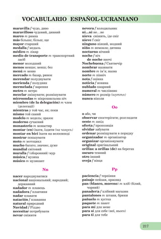 217
VOCABULARIO ESPAÑOL-UCRANIANO
maravilla f чудо, диво
maravilloso чудовий, дивний
marco m рамка
más більше; більш; ще
mayor старший
medalla f медаль
médico m лікар
medio de transporte m транспортний
засіб
menor молодший
menos менше; менш; без
menú m меню
mercado m базар, ринок
merendar полуднувати
merienda f полудник
mermelada f варення
metro m метро
mezclar змішувати; розмішувати
microondas m мікрохвильова піч
miembro (de la delegación) m член
(делегації)
mientras у той час, як; поки
mismo той самий
modelo m модель; зразок
moderno сучасний
monasterio m монастир
montar (en) їхати, їздити (на чомусь)
montar en bici їхати на велосипеді
mostrar показувати
moto m мотоцикл
mucho багато; значно; дуже
mundial світовий
muralla f (оборонний) мур
música f музика
músico m музикант
Nn
nacer народжуватися
nacional національний; народний;
державний
nadador m плавець
nadadora f плавчиня
nadar плавати
natación f плавання
natural природний
Navidad f Різдво
necesitar потребувати
nevar сніжити
nevera f холодильник
ni…ni не…не
nieva сніжить, іде сніг
nieve f сніг
ninguno ніякий, жодний
niño m немовля; дитина
nocturno нічний
noche f ніч
de noche вночі
Nochebuena f Святвечір
nombrar називати
nombre m ім’я; назва
norte m північ
nota f оцінка
noticia f новина
nublado хмарний
numeral m числівник
número m розмір (взуття)
nunca ніколи
Oo
o або, чи
observar спостерігати; розглядати
oeste m захід
oferta f пропозиція
olvidar забувати
ordenar розміщувати в порядку
organizador m організатор
organizar організовувати
original оригінальний
orillas: a orillas (de) на берегах
oscuro темний
otro інший
oveja f вівця
Pp
paciencia f терпіння
paisaje пейзаж, краєвид
pan (blanco, moreno) m хліб (білий,
чорний)
panadería f хлібний магазин
pantalones m штани, брюки
pañuelo m хустка
paquete m пакет
para mí для мене
para sí для себе (неї, нього)
para ti для тебе
 