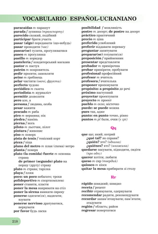 218
VOCABULARIO ESPAÑOL-UCRANIANO
paracaídas m парашут
parada f зупинка (транспорту)
parecido схожий, подібний
participar брати участь
pasar (algo) передавати (що-небудь)
pasar проводити (час)
pasear(se) гуляти, прогулюватися
paseo m прогулянка
pasillo m коридор
pastelería f кондитерський магазин
pastor m пастух
patrón m покровитель
pedir просити; замовляти
peine m гребінець
pelar чистити (овочі, фрукти)
perfecto чудово
periódico m газета
periodista m журналіст
permitir дозволяти
pero але, а
persona f людина, особа
pesar важити
pescado m риба
pico m вершина; пік
piedra f камінь
pierna f нога
piloto m льотчик, пілот
pintura f живопис
piso m поверх
pista de tenis f тенісний корт
pizza f піца
plano del metro m план (схема) метро
planta f поверх
plato (la comida) fuerte m основна
страва
de primer (segundo) plato на
першу (другу) страву
plato m страва; тарілка
playa f пляж
poco: un poco небагато; трохи
polideportivo m спорткомплекс
poner ставити, класти
poner la mesa накривати на стіл
poner la sirena вмикати сирену
ponerse одягати(ся); надягати;
взувати
ponerse nervioso дратуватися,
нервувати
por favor будь ласка
posibilidad f можливість
postre m десерт; de postre на десерт
práctico практичний
precio m ціна
preferido улюблений
preferir віддавати перевагу
preguntar запитувати
preparar(se) готувати(ся)
preposición f прийменник
presentar представляти
probador m примірочна
probar приміряти; пробувати
profesional професійний
profesor m вчитель
profesora f вчителька
proponer пропонувати
propósito: a propósito до речі
próximo наступний
proyectar проектувати
proyecto m проект
pueblo m село; містечко
puede: se puede можна
pues так, адже
punto: en punto точно, рівно
puntos m pl бали, очки (у грі)
Qq
que що; який; котрий
¿qué tal? як справи?
¿quién? хто? (однина)
¿quiénes? хто? (множина)
quedarse пасувати, підходити, сидіти
(про одяг)
querer хотіти; любити
queso m сир (твердий)
quiosco m кіоск
quitar la mesa прибирати зі столу
Rr
rápido швидкий; швидко
receta f рецепт
recibir отримувати, одержувати
recomendar радити, рекомендувати
recordar запам’ятовувати; пам’ятати;
згадувати
región f область; район
regresar повертатися
 