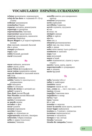 219
VOCABULARIO ESPAÑOL-UCRANIANO
relatar розповідати; переказувати
reloj da las doce m годинник б’є 12-ту
годину
rellenar заповнювати
remolacha f буряк
reparar лагодити, ремонтувати
reportaje m репортаж
representación f вистава
representar представляти
reservar резервувати, замовляти
reunirse збиратися
Reyes Magos m pl королі-чарівники,
волхви
rico смачний, пишний; багатий
río m річка
romper розбивати
ropa f одяг
rubio білявий, русявий
rural сільський
Ss
sacar виймати, витягати
saber знати; уміти
sacar fotos фотографувати
sacar notas одержувати оцінки
saco de dormir m спальний мішок
sal f сіль
salchicha f сосиска
salida f вихід (із приміщення);
відправлення
salir виходити
salón m вітальня
Salón de Actos m актовий зал
salud f здоров’я
San José cвятий Йосиф
San Nicolás cвятий Миколай
sano здоровий
sartén f сковородка
se puede можна
secador m фен
secar сушити
secarse пересихати
sección f відділ
según за, відповідно до
seguramente можливо, ймовірно
selección f збірна команда
sello m марка (поштова)
semana f тиждень
sencillo квиток для одноразового
проїзду
sentirse почуватися
serio серйозний
servilleta f серветка
servir служити; слугувати
sí так
si якщо; чи
siempre завжди
sillón m крісло
sin без
sino але, а
situarse розташовуватися
sobre про; на; над; понад
sofá m диван
soler мати звичку (щось робити)
sombrero m капелюх
sopa f суп
soso несолоний
suave м’який
subir піднімати(ся), сідати (у тран-
спорт)
suerte f доля, удача, щастя
supermercado m супермаркет
sur m південь
sucio брудний
Tt
talla f розмір (одягу)
taller m майстерня
también також
tampoco також не (ні)
tan…como як…, так і; так само…, як і
tantos стільки
taquilla f квиткова каса
taquillero m касир
tarta f торт
taza f чашка
té m чай
tenedor m виделка
tener la suerte мати щастя, щастити
tener lugar відбуватися
tenista m, f тенісист, тенісистка
terminar закінчувати(ся)
terreno m місцевість
tiempo m час; погода
tienda f магазин
tienda de campaña f намет
 