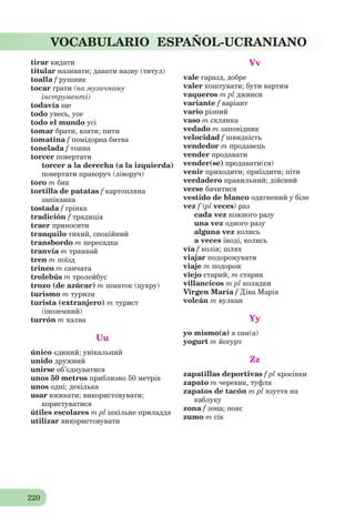 220
VOCABULARIO ESPAÑOL-UCRANIANO
tirar кидати
titular називати; давати назву (титул)
toalla f рушник
tocar грати (на музичному
інструменті)
todavía ще
todo увесь, усе
todo el mundo усі
tomar брати, взяти; пити
tomatina f помідорна битва
tonelada f тонна
torcer повертати
torcer a la derecha (a la izquierda)
повертати праворуч (ліворуч)
toro m бик
tortilla de patatas f картопляна
запіканка
tostada f грінка
tradición f традиція
traer приносити
tranquilo тихий, спокійний
transbordo m пересадка
tranvía m трамвай
tren m поїзд
trineo m санчата
trolebús m тролейбус
trozo (de azúcar) m шматок (цукру)
turismo m туризм
turista (extranjero) m турист
(іноземний)
turrón m халва
Uu
único єдиний; унікальний
unido дружний
unirse об’єднуватися
unos 50 metros приблизно 50 метрів
unos одні; декілька
usar вживати; використовувати;
користуватися
útiles escolares m pl шкільне приладдя
utilizar використовувати
Vv
vale гаразд, добре
valer коштувати; бути вартим
vaqueros m pl джинси
variante f варіант
vario різний
vaso m склянка
vedado m заповідник
velocidad f швидкість
vendedor m продавець
vender продавати
vender(se) продавати(ся)
venir приходити; приїздити; піти
verdadero правильний; дійсний
verse бачитися
vestido de blanco одягнений у біле
vez f (pl veces) раз
cada vez кожного разу
una vez одного разу
alguna vez колись
a veces іноді, колись
vía f колія; шлях
viajar подорожувати
viaje m подорож
viejo старий; m старик
villancicos m pl колядки
Virgen María f Діва Марія
volcán m вулкан
Yy
yo mismo(a) я сам(a)
yogurt m йогурт
Zz
zapatillas deportivas f pl кросівки
zapato m черевик, туфля
zapatos de tacón m pl взуття на
каблуку
zona f зона; пояс
zumo m сік
 