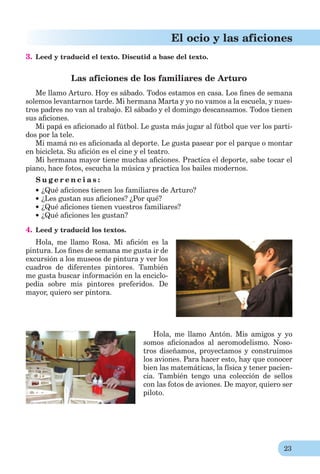 23
El ocio y las aficiones
3. Leed y traducid el texto. Discutid a base del texto.
Las aficiones de los familiares de Arturo
Me llamo Arturo. Hoy es sábado. Todos estamos en casa. Los ﬁnes de semana
solemos levantarnos tarde. Mi hermana Marta y yo no vamos a la escuela, y nues-
tros padres no van al trabajo. El sábado y el domingo descansamos. Todos tienen
sus aﬁciones.
Mi papá es aﬁcionado al fútbol. Le gusta más jugar al fútbol que ver los parti-
dos por la tele.
Mi mamá no es aﬁcionada al deporte. Le gusta pasear por el parque o montar
en bicicleta. Su aﬁción es el cine y el teatro.
Mi hermana mayor tiene muchas aﬁciones. Practica el deporte, sabe tocar el
piano, hace fotos, escucha la música y practica los bailes modernos.
S u g e r e n c i a s :
¿Qué aﬁciones tienen los familiares de Arturo?
¿Les gustan sus aﬁciones? ¿Por qué?
¿Qué aﬁciones tienen vuestros familiares?
¿Qué aﬁciones les gustan?
4. Leed y traducid los textos.
Hola, me llamo Rosa. Mi aﬁción es la
pintura. Los ﬁnes de semana me gusta ir de
excursión a los museos de pintura y ver los
cuadros de diferentes pintores. También
me gusta buscar información en la enciclo-
pedia sobre mis pintores preferidos. De
mayor, quiero ser pintora.
Hola, me llamo Antón. Mis amigos y yo
somos aﬁcionados al aeromodelismo. Noso-
tros diseñamos, proyectamos y construimos
los aviones. Para hacer esto, hay que conocer
bien las matemáticas, la física y tener pacien-
cia. También tengo una colección de sellos
con las fotos de aviones. De mayor, quiero ser
piloto.
 