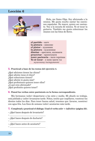 24
Lección 6
Hola, me llamo Olga. Soy aﬁcionada a la
música. Me gusta mucho cantar las cancio-
nes españolas. De mayor, quiero ser cantan-
te. Voy a la escuela de música. Yo sé tocar la
guitarra. También me gusta coleccionar los
imanes con las fotos de ﬂores.
el partido – матч
la pintura – живопис
el pintor – художник
la pintora – художниця
diseñar – креслити, малювати
proyectar – проектувати
tener paciencia – мати терпіння
Yo sé tocar – я вмію грати (на
музичному інструменті
5. Practicad a base de los textos del ejercicio 4.
¿Qué aﬁciones tienen las chicas?
¿Qué aﬁción tiene el chico?
¿Qué colecciones tienen?
¿Qué aﬁción te gusta más?
¿Qué profesiones quieren tener ellos?
¿A qué eres aﬁcionado?
¿Qué profesión quieres tener?
6. Poned los verbos entre paréntesis en la forma correspondiente.
Mis hermanos (soler) despertarse a las siete y media. Mi abuelo no trabaja,
está jubilado y (soler) levantarse tarde. Niños, tenéis que (cepillarse, vosotros) los
dientes todos los días. Para tener buena salud, tenemos que (lavarse, nosotros)
con agua fría. Los ﬁnes de semana (soler) acostarme más tarde.
7. Completad y practicad el diálogo. Usad el verbo soler + infinitivo (página 22).
– ¿Qué haces después de levantarte?
–
– ¿Qué haces después de ducharte?
–
– ¿Qué haces antes de acostarte?
–
 