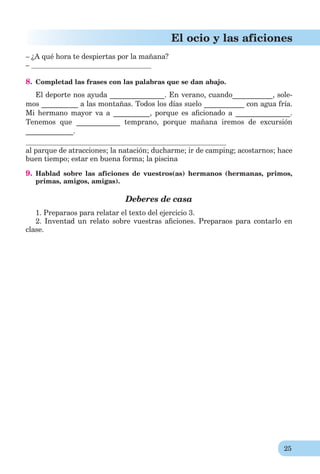 25
El ocio y las aficiones
– ¿A qué hora te despiertas por la mañana?
–
8. Completad las frases con las palabras que se dan abajo.
El deporte nos ayuda _______________. En verano, cuando___________, sole-
mos __________ a las montañas. Todos los días suelo ___________ con agua fría.
Mi hermano mayor va a __________, porque es aﬁcionado a _______________.
Tenemos que ____________ temprano, porque mañana iremos de excursión
_____________.
al parque de atracciones; la natación; ducharme; ir de camping; acostarnos; hace
buen tiempo; estar en buena forma; la piscina
9. Hablad sobre las aficiones de vuestros(as) hermanos (hermanas, primos,
primas, amigos, amigas).
Deberes de casa
1. Preparaos para relatar el texto del ejercicio 3.
2. Inventad un relato sobre vuestras aﬁciones. Preparaos para contarlo en
clase.
 