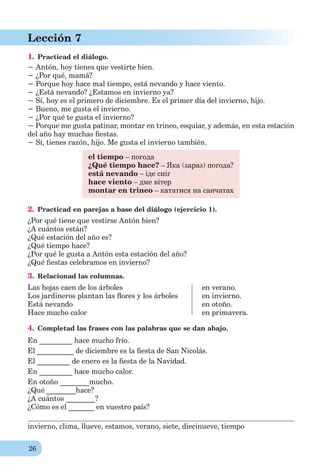 26
Lección 7
1. Practicad el diálogo.
− Antón, hoy tienes que vestirte bien.
− ¿Por qué, mamá?
− Porque hoy hace mal tiempo, está nevando y hace viento.
− ¿Está nevando? ¿Estamos en invierno ya?
− Sí, hoy es el primero de diciembre. Es el primer día del invierno, hijo.
− Bueno, me gusta el invierno.
− ¿Por qué te gusta el invierno?
− Porque me gusta patinar, montar en trineo, esquiar, y además, en esta estación
del año hay muchas ﬁestas.
− Sí, tienes razón, hijo. Me gusta el invierno también.
el tiempo – погода
¿Qué tiempo hace? – Яка (зараз) погода?
está nevando – іде сніг
hace viento – дме вітер
montar en trineo – кататися на санчатах
2. Practicad en parejas a base del diálogo (ejercicio 1).
¿Por qué tiene que vestirse Antón bien?
¿A cuántos están?
¿Qué estación del año es?
¿Qué tiempo hace?
¿Por qué le gusta a Antón esta estación del año?
¿Qué ﬁestas celebramos en invierno?
3. Relacionad las columnas.
Las hojas caen de los árboles
Los jardineros plantan las ﬂores y los árboles
Está nevando
Hace mucho calor
en verano.
en invierno.
en otoño.
en primavera.
4. Completad las frases con las palabras que se dan abajo.
En _________ hace mucho frío.
El __________ de diciembre es la ﬁesta de San Nicolás.
El _________ de enero es la ﬁesta de la Navidad.
En _________ hace mucho calor.
En otoño ________mucho.
¿Qué ________hace?
¿A cuántos ________?
¿Cómo es el _______ en vuestro país?
invierno, clima, llueve, estamos, verano, siete, diecinueve, tiempo
 