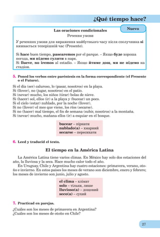 27
¿Qué tiempo hace?
Las oraciones condicionales
Речення умови
У реченнях умови для вираження майбутнього часу після сполучника si
вживається теперішній час (Presente).
Si hace buen tiempo, pasearemos por el parque. – Якщо буде хороша
погода, ми підемо гуляти в парк.
Si llueve, no iremos al estadio. – Якщо йтиме дощ, ми не підемо на
стадіон.
5. Poned los verbos entre paréntesis en la forma correspondiente (el Presente
o el Futuro).
Si el día (ser) caluroso, lo (pasar, nosotros) en la playa.
Si (llover), no (jugar, nosotros) en el patio.
Si (nevar) mucho, los niños (tirar) bolas de nieve.
Si (hacer) sol, ellos (ir) a la playa y (bucear) un poco.
Si el cielo (estar) nublado, por la noche (llover).
Si no (llover) el mes que viene, los ríos (secarse).
Si no (hacer) mal tiempo, el ﬁn de semana (subir, nosotros) a la montaña.
Si (nevar) mucho, mañana ellos (ir) a esquiar en el bosque.
bucear – пірнати
nublado(а) – хмарний
secarse – пересихати
6. Leed y traducid el texto.
El tiempo en la América Latina
La América Latina tiene varios climas. En México hay solo dos estaciones del
año, la lluviosa y la seca. Hace mucho calor todo el año.
En Uruguay, Chile y Argentina hay cuatro estaciones: primavera, verano, oto-
ño e invierno. En estos países los meses de verano son diciembre, enero y febrero;
los meses de invierno son junio, julio y agosto.
el clima – клімат
solo – тільки, лише
lluvioso(a) – дощовий
seco(a) – сухий
7. Practicad en parejas.
¿Cuáles son los meses de primavera en Argentina?
¿Cuáles son los meses de otoño en Chile?
Nuevo
 