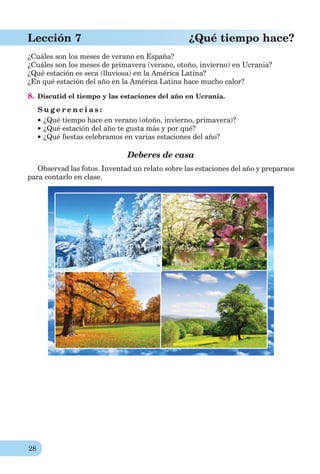 28
Lección 7 ¿Qué tiempo hace?
¿Cuáles son los meses de verano en España?
¿Cuáles son los meses de primavera (verano, otoño, invierno) en Ucrania?
¿Qué estación es seca (lluviosa) en la América Latina?
¿En qué estación del año en la América Latina hace mucho calor?
8. Discutid el tiempo y las estaciones del año en Ucrania.
S u g e r e n c i a s :
¿Qué tiempo hace en verano (otoño, invierno, primavera)?
¿Qué estación del año te gusta más y por qué?
¿Qué ﬁestas celebramos en varias estaciones del año?
Deberes de casa
Observad las fotos. Inventad un relato sobre las estaciones del año y preparaos
para contarlo en clase.
 