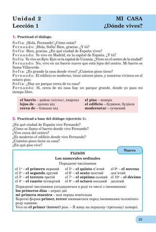 29
Unidad 2 MI CASA
Lección 1 ¿Dónde vives?
1. Practicad el diálogo.
S o f í a: ¡Hola, Fernando! ¿Cómo estás?
Fe r n a n d o: ¡Hola, Sofía! Bien, gracias. ¿Y tú?
S o f í a: Bien, gracias. ¿En qué ciudad de España vives?
Fe r n a n d o: Yo vivo en Madrid, en la capital de España. ¿Y tú?
S o f í a: Yo vivo en Kyiv. Kyiv es la capital de Ucrania. ¿Vives en el centro de la ciudad?
Fe r n a n d o: No, vivo en un barrio nuevo que está lejos del centro. Mi barrio se
llama Villaverde.
S o f í a: ¿Es grande la casa donde vives? ¿Cuántos pisos tiene?
Fe r n a n d o: El ediﬁcio es moderno, tiene catorce pisos, y nosotros vivimos en el
octavo piso.
S o f í a: ¿Hay un parque cerca de tu casa?
Fe r n a n d o: Sí, cerca de mi casa hay un parque grande, donde yo paso mi
tiempo libre.
el barrio – район (міста), квартал el piso – поверх
lejos de – далеко від el ediﬁcio – будинок, будівля
cerca de – близько від moderno(a) – сучасний
2. Practicad a base del diálogo (ejercicio 1).
¿En qué ciudad de España vive Fernando?
¿Cómo se llama el barrio donde vive Fernando?
¿Vive cerca del centro?
¿Es moderno el ediﬁcio donde vive Fernando?
¿Cuántos pisos tiene su casa?
¿En qué piso vive?
FIJAOS
Los numerales ordinales
Порядкові числівники
el 1o
– el primero перший
el 2o
– el segundo другий
el 3o
– el tercerо третій
el 4o
– el cuarto четвертий
el 5o
– el quinto п’ятий
el 6o
– el sexto шостий
el 7o
– el séptimo сьомий
el 8o
– el octavo восьмий
el 9o
– el noveno
дев’ятий
el 10o
– el décimo
десятий
Порядкові числівники узгоджуються в роді та числі з іменниками:
los primeros días – перші дні
mi primera maestra – моя перша вчителька
Короткі форми рrimer, tercer вживаються перед іменниками чоловічого
роду однини:
Vivo en el primer (tercer) piso. – Я живу на першому (третьому) поверсі.
Nuevo
 