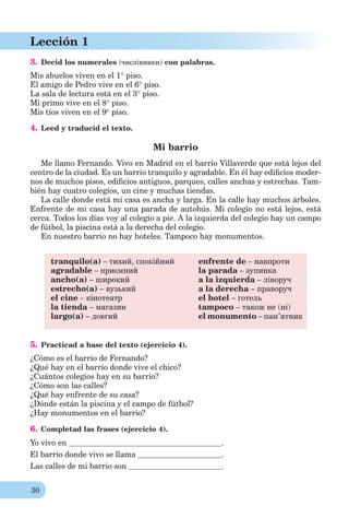 30
Lección 1
3. Decid los numerales (числівники) con palabras.
Mis abuelos viven en el 1 piso.
El amigo de Pedro vive en el 6 piso.
La sala de lectura está en el 3 piso.
Mi primo vive en el 8 piso.
Mis tíos viven en el 9 piso.
4. Leed y traducid el texto.
Mi barrio
Me llamo Fernando. Vivo en Madrid en el barrio Villaverde que está lejos del
centro de la ciudad. Es un barrio tranquilo y agradable. En él hay ediﬁcios moder-
nos de muchos pisos, ediﬁcios antiguos, parques, calles anchas y estrechas. Tam-
bién hay cuatro colegios, un cine y muchas tiendas.
La calle donde está mi casa es ancha y larga. En la calle hay muchos árboles.
Enfrente de mi casa hay una parada de autobús. Mi colegio no está lejos, está
cerca. Todos los días voy al colegio a pie. A la izquierda del colegio hay un campo
de fútbol, la piscina está a la derecha del colegio.
En nuestro barrio no hay hoteles. Tampoco hay monumentos.
tranquilo(a) – тихий, спокійний
agradable – приємний
ancho(a) – широкий
estrecho(a) – вузький
el cine – кінотеатр
la tienda – магазин
largo(a) – довгий
enfrente de – навпроти
la parada – зупинка
a la izquierda – ліворуч
a la derecha – праворуч
el hotel – готель
tampoco – також не (ні)
el monumento – пам’ятник
5. Practicad a base del texto (ejercicio 4).
¿Cómo es el barrio de Fernando?
¿Qué hay en el barrio donde vive el chico?
¿Cuántos colegios hay en su barrio?
¿Cómo son las calles?
¿Qué hay enfrente de su casa?
¿Dónde están la piscina y el campo de fútbol?
¿Hay monumentos en el barrio?
6. Completad las frases (ejercicio 4).
Yo vivo en .
El barrio donde vivo se llama .
Las calles de mi barrio son .
 