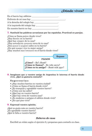 31
¿Dónde vives?
En el barrio hay ediﬁcios .
Enfrente de mi casa hay .
A la derecha del colegio hay .
A la izquierda del colegio hay .
En nuestro barrio no hay .
7. Sustituid las palabras ucranianas por las españolas. Practicad en parejas.
¿Cómo se llama район donde vives?
¿Hay басейн en tu barrio?
¿Qué hay ліворуч de tu casa?
¿Hay автобусна зупинка cerca de tu casa?
¿Son вузькі о широкі calles en tu barrio?
¿En qué поверсі vive tu mejor amigo?
¿Hay muchos пам’ятників en el barrio donde vives?
FIJAOS
¿Cómo? – Як?; Який?
¿Cómo te llamas? – Як тебе звуть?
¿Cómo es tu amigo? – Який твій друг?
8. Imaginaos que a vuestro amigo de Argentina le interesa el barrio donde
vivís. ¿Qué os gustaría contarle?
S u g e r e n c i a s :
¿Hay muchos barrios en vuestra ciudad?
¿Cómo se llama el barrio donde vivís?
¿Es tranquilo y agradable vuestro barrio?
¿Cómo son las calles?
¿Qué hay en vuestro barrio?
¿Qué hay cerca de vuestra casa?
¿Es moderno o antiguo el ediﬁcio donde vivís?
¿En qué piso vivís?
9. Expresad vuestra opinión.
¿Qué os gusta más en vuestro barrio?
¿Es agradable vuestro barrio?
¿Qué le falta a vuestro barrio?
Deberes de casa
Escribid un relato según el ejercicio 8 y preparaos para contarlo en clase.
Repaso
 