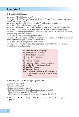 32
Lección 2
1. Practicad el diálogo.
Va n e s a: ¡Hola! ¿Dónde vives?
R a m ó n: ¡Hola! Vivo en Toledo, en la calle Pintor Collado, número treinta y
siete.Y tú, ¿dónde vives?
Va n e s a: Yo vivo en Sevilla, en la calle Trafalgar, número quince.
R a m ó n: ¿Es grande la casa donde vives?
Va n e s a: Vivo en una casa de cinco pisos. Nosotros vivimos en el tercer piso.
R a m ó n: ¿Es grande vuestro apartamento? ¿Cuántas habitaciones tiene?
Va n e s a: Nuestro apartamento tiene dos dormitorios, un comedor, un salón,
una cocina y un cuarto de baño.
R a m ó n: ¿Cómo es vuestro apartamento?
Va n e s a: Nuestro apartamento es moderno. La cocina es cómoda y el salón es
claro. Al fondo del pasillo están los dormitorios.
R a m ó n: ¿Hay un parque cerca de tu casa?
Va n e s a: Sí, cerca de mi casa hay un parque. Las ventanas de la cocina y el bal-
cón del salón dan al parque.
el apartamento – квартира
la habitación – кімната
el dormitorio – спальня
el comedor – їдальня
el salón – вітальня
la cocina – кухня
el cuarto de baño – ванна кімната
al fondo de – у кінці, вглибині
el pasillo – коридор
el balcón – балкон
La(s) ventana(s) da(n) al parque. –
Вікно (Вікна) виходить (виходять)
у парк.
2. Practicad a base del diálogo (ejercicio 1).
¿Dónde vive Ramón?
¿Dónde vive Vanesa?
¿Es grande la casa de Vanesa?
¿Cuántas habitaciones tiene el apartamento de la chica?
¿Cómo es el apartamento de Vanesa?
¿Adónde dan las ventanas de la cocina y el balcón del salón?
3. Observad las fotos (página 33). Leed y traducid las frases que las acom-
pañan.
 