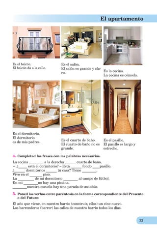 33
El apartamento
Es el balcón.
El balcón da a la calle.
Es el salón.
El salón es grande y cla-
ro. Es la cocina.
La cocina es cómoda.
Es el dormitorio.
El dormitorio
es de mis padres.
Es el cuarto de baño.
El cuarto de baño no es
grande.
Es el pasillo.
El pasillo es largo y
estrecho.
4. Completad las frases con las palabras necesarias.
La cocina ________ a la derecha ______ cuarto de baño.
− ¿_____ está el dormitorio? – Está ______ fondo ____pasillo.
¿______ dormitorios ______ tu casa? Tiene ________.
Vivo en el _______ piso.
La _________ de mi dormitorio ________ al campo de fútbol.
En mi ________no hay una piscina.
________nuestra escuela hay una parada de autobús.
5. Poned los verbos entre paréntesis en la forma correspondiente del Presente
o del Futuro:
El año que viene, en nuestro barrio (construir, ellos) un cine nuevo.
Los barrenderos (barrer) las calles de nuestro barrio todos los días.
 