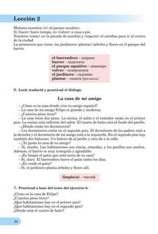 34
Lección 2
Mañana nosotros (ir) al parque acuático.
Si (hacer) buen tiempo, yo (volver) a casa a pie.
Nosotros (estar) en la parada de autobús y (esperar) el autobús para ir al centro
de la ciudad.
La primavera que viene, los jardineros (plantar) árboles y ﬂores en el parque del
barrio.
el barrendero – двірник
barrer – підмітати
el parque aquático – аквапарк
volver – повертатися
el jardinero – садівник
plantar – садити (рослини)
6. Leed, traducid y practicad el diálogo.
La casa de mi amigo
– ¿Cómo es la casa donde vive tu amigo español?
– La casa de mi amigo Felipe es grande y moderna.
– ¿Cuántos pisos tiene?
– La casa tiene dos pisos. La cocina, el salón y el comedor están en el primer
piso. La cocina está enfrente del salón. El cuarto de baño está al fondo del pasillo.
– ¿Dónde están los dormitorios?
– Los dormitorios están en el segundo piso. El dormitorio de los padres está a
la derecha y el dormitorio de mi amigo está a la izquierda. En el segundo piso hay
también dos balcones. Un balcón da al jardín y otro da a la calle.
– ¿Te gusta la casa de tu amigo?
– Sí, mucho. Las habitaciones son claras, cómodas, y los pasillos son anchos.
Además, el barrio es muy tranquilo y agradable.
– ¿Es limpio el patio que está cerca de su casa?
– Sí, claro. El barrendero barre el patio todos los días.
– ¿Es verde el patio?
– Sí, el jardinero planta árboles y ﬂores allí.
limpio(a) – чистий
7. Practicad a base del texto del ejercicio 6.
¿Cómo es la casa de Felipe?
¿Cuántos pisos tiene?
¿Qué habitaciones hay en el primer piso?
¿Qué habitaciones hay en el segundo piso?
¿Dónde está el cuarto de baño?
 